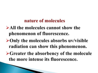 nature of molecules
All the molecules cannot show the
phenomenon of fluorescence.
Only the molecules absorbs uv/visible
radiation can show this phenomenon.
Greater the absorbency of the molecule
the more intense its fluorescence.
 