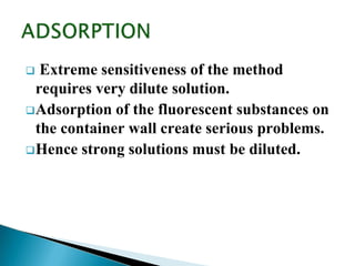  Extreme sensitiveness of the method
requires very dilute solution.
Adsorption of the fluorescent substances on
the container wall create serious problems.
Hence strong solutions must be diluted.
 