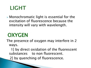  Monochromatic light is essential for the
excitation of fluorescence because the
intensity will vary with wavelength.
OXYGEN
The presence of oxygen may interfere in 2
ways.
1] by direct oxidation of the fluorescent
substances to non fluorescent.
2] by quenching of fluorescence.
 
