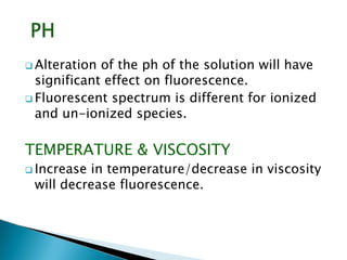  Alteration of the ph of the solution will have
significant effect on fluorescence.
 Fluorescent spectrum is different for ionized
and un-ionized species.
TEMPERATURE & VISCOSITY
 Increase in temperature/decrease in viscosity
will decrease fluorescence.
 