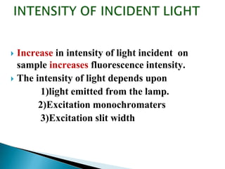  Increase in intensity of light incident on
sample increases fluorescence intensity.
 The intensity of light depends upon
1)light emitted from the lamp.
2)Excitation monochromaters
3)Excitation slit width
 
