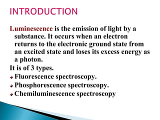 Luminescence is the emission of light by a
substance. It occurs when an electron
returns to the electronic ground state from
an excited state and loses its excess energy as
a photon.
It is of 3 types.
Fluorescence spectroscopy.
Phosphorescence spectroscopy.
Chemiluminescence spectroscopy
 