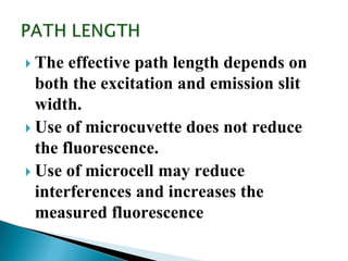  The effective path length depends on
both the excitation and emission slit
width.
 Use of microcuvette does not reduce
the fluorescence.
 Use of microcell may reduce
interferences and increases the
measured fluorescence
 