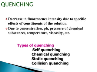  Decrease in fluorescence intensity due to specific
effects of constituents of the solution.
 Due to concentration, ph, pressure of chemical
substances, temperature, viscosity, etc.
Types of quenching
Self quenching
Chemical quenching
Static quenching
Collision quenching
 