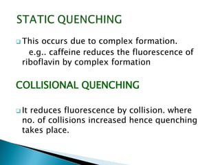  This occurs due to complex formation.
e.g.. caffeine reduces the fluorescence of
riboflavin by complex formation
COLLISIONAL QUENCHING
 It reduces fluorescence by collision. where
no. of collisions increased hence quenching
takes place.
 