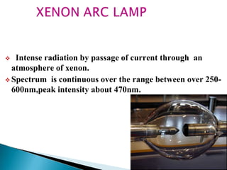  Intense radiation by passage of current through an
atmosphere of xenon.
 Spectrum is continuous over the range between over 250-
600nm,peak intensity about 470nm.
 