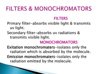 FILTERS
Primary filter-absorbs visible light & transmits
uv light.
Secondary filter-absorbs uv radiations &
transmits visible light.
MONOCHROMATORS
Exitation monochromaters-isolates only the
radiation which is absorbed by the molecule.
Emission monochromaters-isolates only the
radiation emitted by the molecule.
 