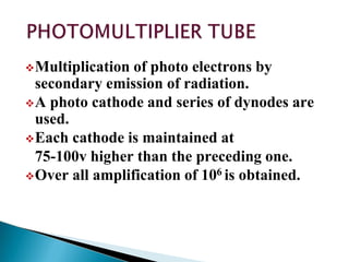 Multiplication of photo electrons by
secondary emission of radiation.
A photo cathode and series of dynodes are
used.
Each cathode is maintained at
75-100v higher than the preceding one.
Over all amplification of 106 is obtained.
 