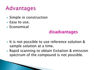  Simple in construction
 Easy to use.
 Economical
disadvantages
 It is not possible to use reference solution &
sample solution at a time.
 Rapid scanning to obtain Exitation & emission
spectrum of the compound is not possible.
 