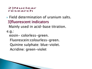  Field determination of uranium salts.
3]fluorescent indicators
Mainly used in acid-base titration.
e.g.:
eosin- colorless-green.
Fluorescein:colourless-green.
Quinine sulphate: blue-violet.
Acridine: green-violet
 