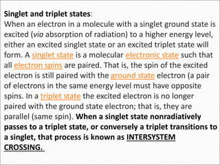 Singlet and triplet states:
When an electron in a molecule with a singlet ground state is
excited (via absorption of radiation) to a higher energy level,
either an excited singlet state or an excited triplet state will
form. A singlet state is a molecular electronic state such that
all electron spins are paired. That is, the spin of the excited
electron is still paired with the ground state electron (a pair
of electrons in the same energy level must have opposite
spins. In a triplet state the excited electron is no longer
paired with the ground state electron; that is, they are
parallel (same spin). When a singlet state nonradiatively
passes to a triplet state, or conversely a triplet transitions to
a singlet, that process is known as INTERSYSTEM
CROSSING.
 
