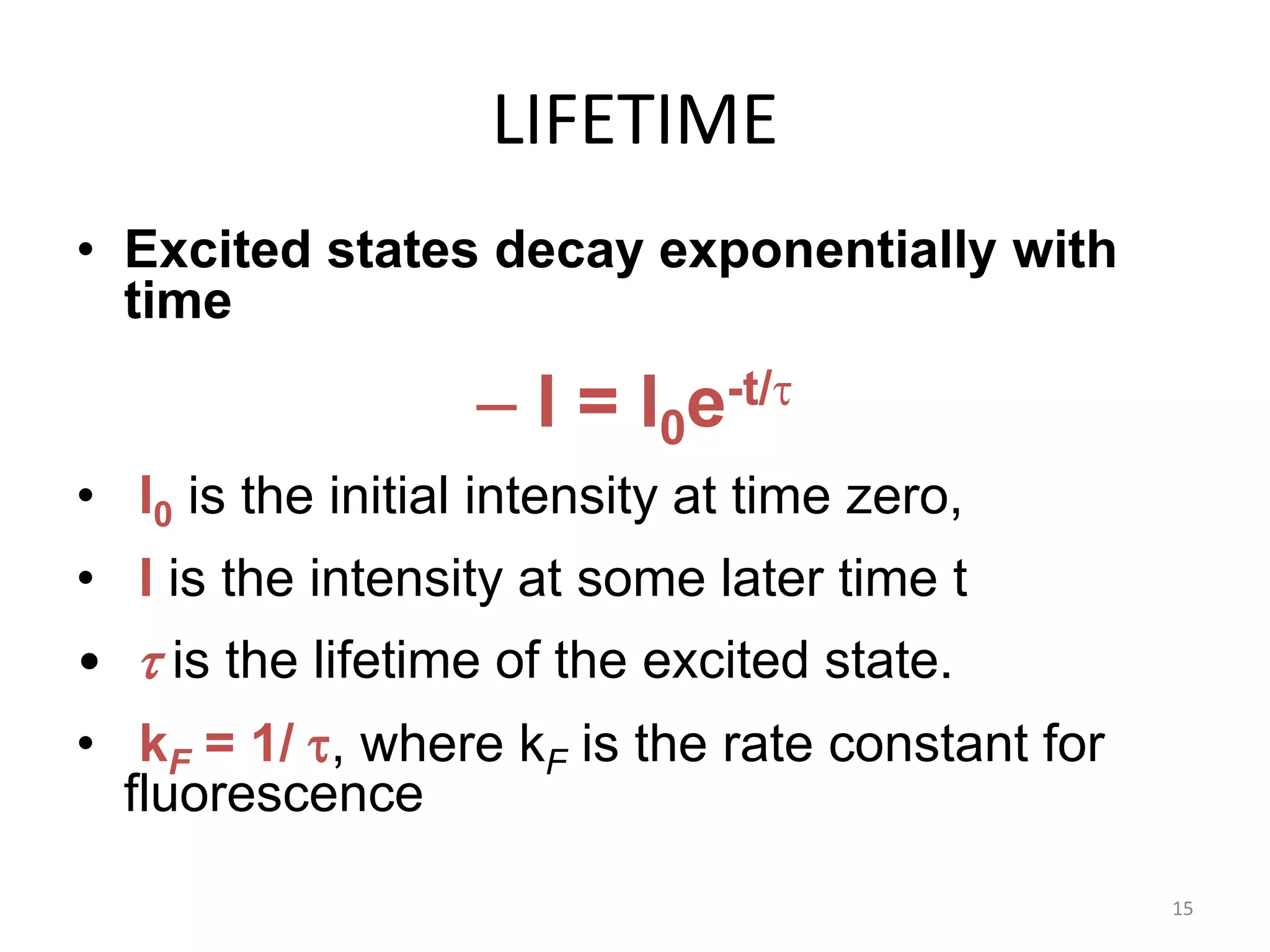 LIFETIME
• Excited states decay exponentially with
time
– I = I0e-t/t
• I0 is the initial intensity at time zero,
• I is the intensity at some later time t
• t is the lifetime of the excited state.
• kF = 1/ t, where kF is the rate constant for
fluorescence
15
 