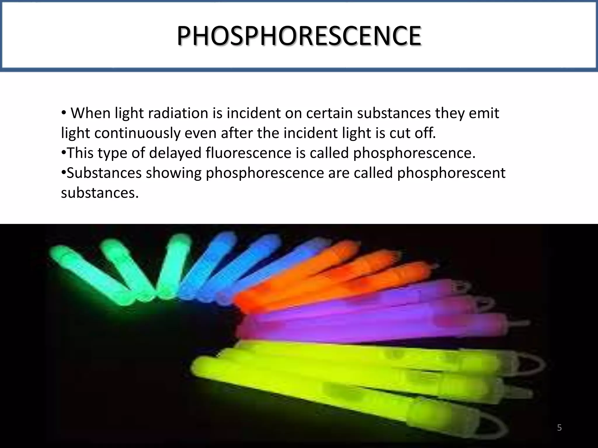 PHOSPHORESCENCE
• When light radiation is incident on certain substances they emit
light continuously even after the incident light is cut off.
•This type of delayed fluorescence is called phosphorescence.
•Substances showing phosphorescence are called phosphorescent
substances.
PHOSPHORESCENCE
5
 