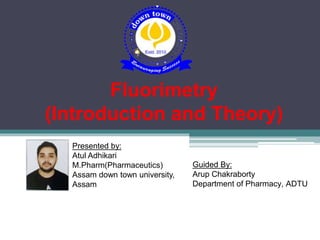 Fluorimetry
(Introduction and Theory)
Presented by:
Atul Adhikari
M.Pharm(Pharmaceutics)
Assam down town university,
Assam
Guided By:
Arup Chakraborty
Department of Pharmacy, ADTU
 