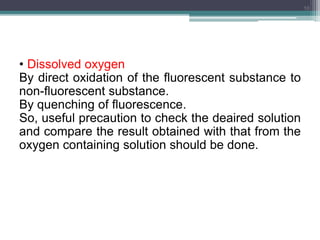 • Dissolved oxygen
By direct oxidation of the fluorescent substance to
non-fluorescent substance.
By quenching of fluorescence.
So, useful precaution to check the deaired solution
and compare the result obtained with that from the
oxygen containing solution should be done.
10
 