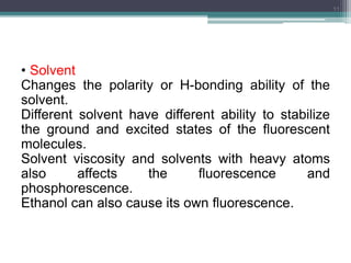 • Solvent
Changes the polarity or H-bonding ability of the
solvent.
Different solvent have different ability to stabilize
the ground and excited states of the fluorescent
molecules.
Solvent viscosity and solvents with heavy atoms
also affects the fluorescence and
phosphorescence.
Ethanol can also cause its own fluorescence.
11
 