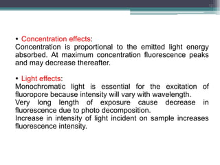  Concentration effects:
Concentration is proportional to the emitted light energy
absorbed. At maximum concentration fluorescence peaks
and may decrease thereafter.
 Light effects:
Monochromatic light is essential for the excitation of
fluoropore because intensity will vary with wavelength.
Very long length of exposure cause decrease in
fluorescence due to photo decomposition.
Increase in intensity of light incident on sample increases
fluorescence intensity.
12
 