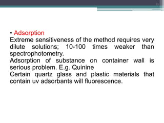 • Adsorption
Extreme sensitiveness of the method requires very
dilute solutions; 10-100 times weaker than
spectrophotometry.
Adsorption of substance on container wall is
serious problem. E.g. Quinine
Certain quartz glass and plastic materials that
contain uv adsorbants will fluorescence.
13
 