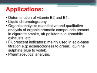 Applications:
• Determination of vitamin B2 and B1.
• Liquid chromatography
• Organic analysis: quantitative and qualitative
analysis of organic aromatic compounds present
in cigarette smoke, air pollutants, automobile
exhausts, etc.
• Fluorescent indicators: mainly used in acid-base
titration e.g: eosin(colorless to green), quinine
sulphate(blue to violet).
• Pharmaceutical analysis.
15
 