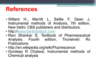 References
• Willard H., Merritt L, Settle F, Dean J,
Instrumental methods of Analysis, 7th edition,
New Delhi: CBS publishers and distributors.
• http://www.bertholdtech.com
• Ravi Shankar S, Textbook of Pharmaceutical
Analysis. Fourth edition, Tirunelveli: Rx
Publications
• http://en.wikipedia.org/wiki/Fluorescence
• Gurdeep R Chatwal, Instrumental methods of
Chemical analysis
17
 