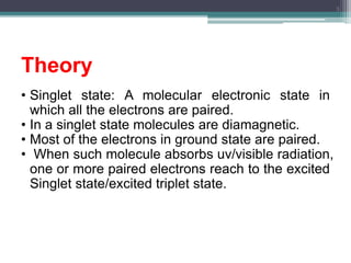 Theory
• Singlet state: A molecular electronic state in
which all the electrons are paired.
• In a singlet state molecules are diamagnetic.
• Most of the electrons in ground state are paired.
• When such molecule absorbs uv/visible radiation,
one or more paired electrons reach to the excited
Singlet state/excited triplet state.
3
 
