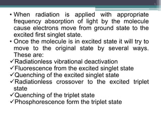 • When radiation is applied with appropriate
frequency absorption of light by the molecule
cause electrons move from ground state to the
excited first singlet state.
• Once the molecule is in excited state it will try to
move to the original state by several ways.
These are:
Radiationless vibrational deactivation
Fluorescence from the excited singlet state
Quenching of the excited singlet state
Radiationless crossover to the excited triplet
state
Quenching of the triplet state
Phosphorescence form the triplet state
5
 