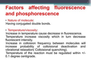 Factors affecting fluorescence
and phosphorescence
• Nature of molecule:
Having conjugated double bonds.
• Temperature/viscosity:
Increase in temperature cause decrease in fluorescence.
Temperature increase viscosity which in turn decrease
fluorescent intensity.
Increase in colloision frequency between molecules will
increase probability of colloisional deactivation and
vibrational relaxation( Colloisional quenching).
Temperature of the reaction must be regulated within +/-
0.1 degree centigrade.
8
 