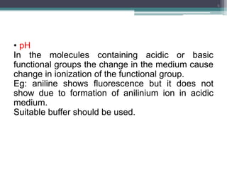 • pH
In the molecules containing acidic or basic
functional groups the change in the medium cause
change in ionization of the functional group.
Eg: aniline shows fluorescence but it does not
show due to formation of anilinium ion in acidic
medium.
Suitable buffer should be used.
9
 