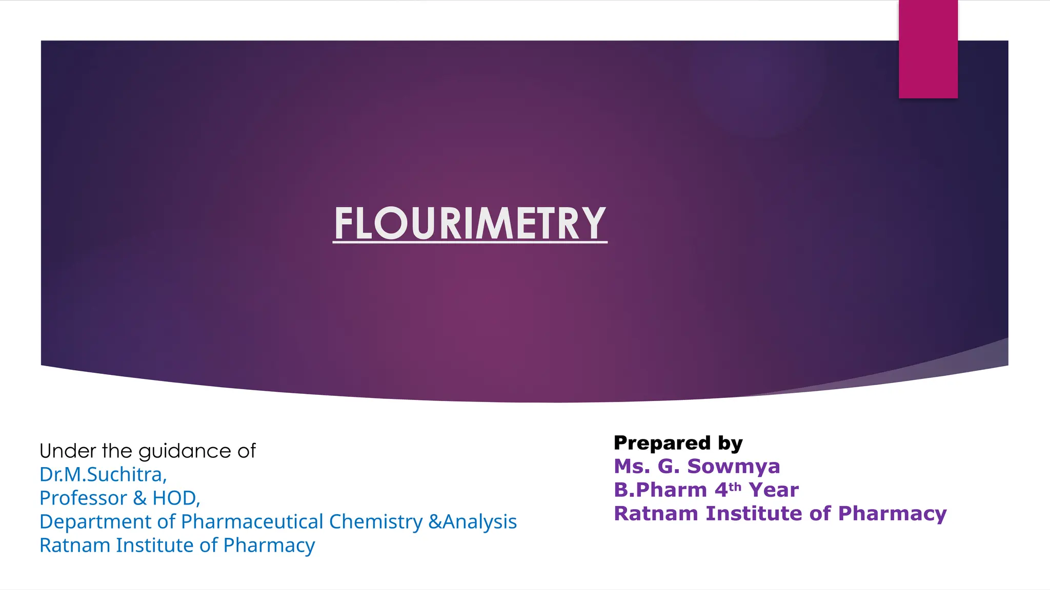 FLOURIMETRY
Prepared by
Ms. G. Sowmya
B.Pharm 4th
Year
Ratnam Institute of Pharmacy
Under the guidance of
Dr.M.Suchitra,
Professor & HOD,
Department of Pharmaceutical Chemistry &Analysis
Ratnam Institute of Pharmacy
 