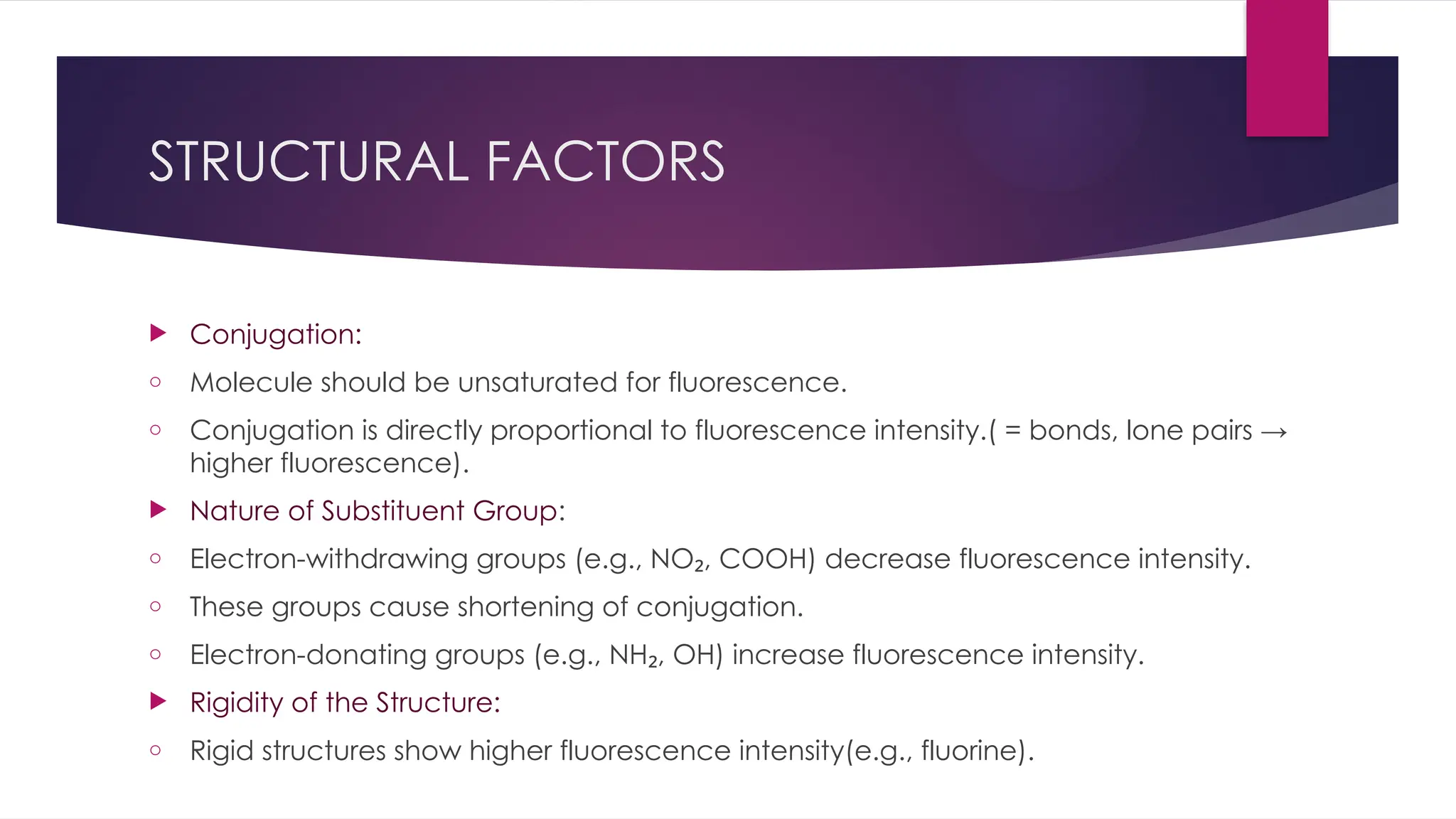 STRUCTURAL FACTORS
 Conjugation:
o Molecule should be unsaturated for fluorescence.
o Conjugation is directly proportional to fluorescence intensity.( = bonds, lone pairs →
higher fluorescence).
 Nature of Substituent Group:
o Electron-withdrawing groups (e.g., NO , COOH) decrease fluorescence intensity.
₂
o These groups cause shortening of conjugation.
o Electron-donating groups (e.g., NH , OH) increase fluorescence intensity.
₂
 Rigidity of the Structure:
o Rigid structures show higher fluorescence intensity(e.g., fluorine).
 