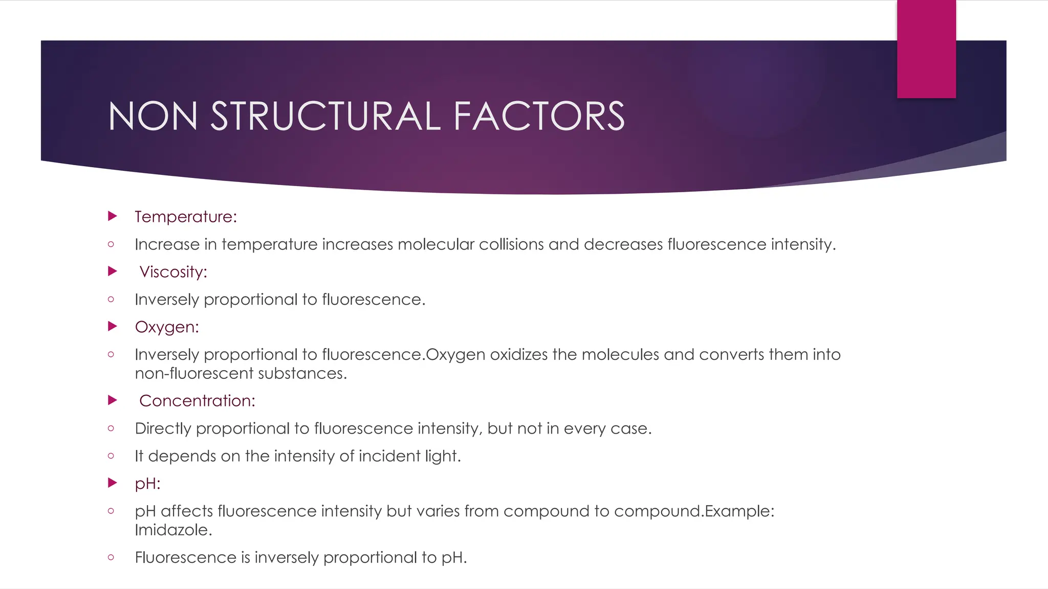NON STRUCTURAL FACTORS
 Temperature:
o Increase in temperature increases molecular collisions and decreases fluorescence intensity.
 Viscosity:
o Inversely proportional to fluorescence.
 Oxygen:
o Inversely proportional to fluorescence.Oxygen oxidizes the molecules and converts them into
non-fluorescent substances.
 Concentration:
o Directly proportional to fluorescence intensity, but not in every case.
o It depends on the intensity of incident light.
 pH:
o pH affects fluorescence intensity but varies from compound to compound.Example:
Imidazole.
o Fluorescence is inversely proportional to pH.
 