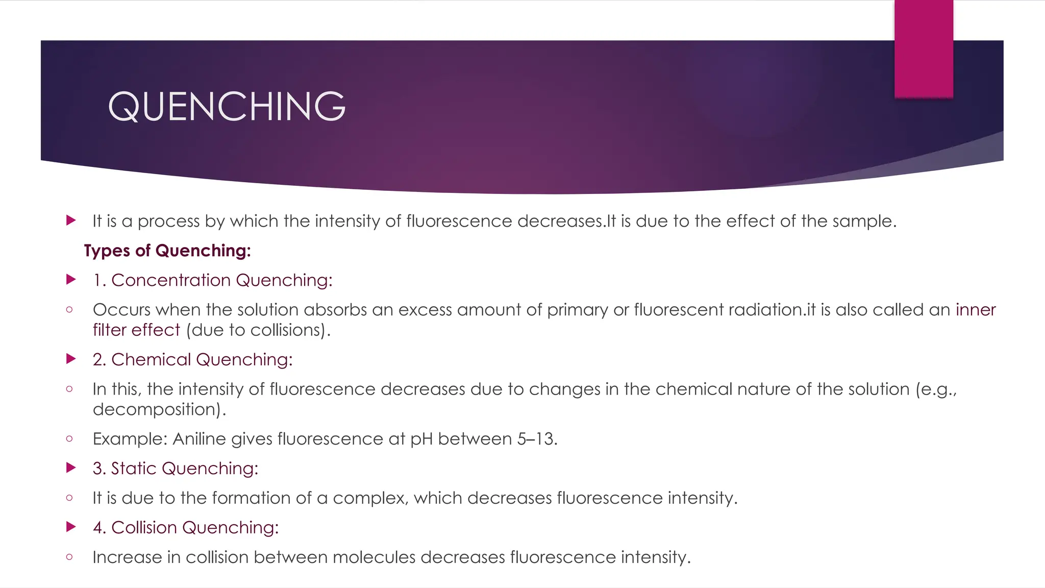 QUENCHING
 It is a process by which the intensity of fluorescence decreases.It is due to the effect of the sample.
Types of Quenching:
 1. Concentration Quenching:
o Occurs when the solution absorbs an excess amount of primary or fluorescent radiation.it is also called an inner
filter effect (due to collisions).
 2. Chemical Quenching:
o In this, the intensity of fluorescence decreases due to changes in the chemical nature of the solution (e.g.,
decomposition).
o Example: Aniline gives fluorescence at pH between 5–13.
 3. Static Quenching:
o It is due to the formation of a complex, which decreases fluorescence intensity.
 4. Collision Quenching:
o Increase in collision between molecules decreases fluorescence intensity.
 