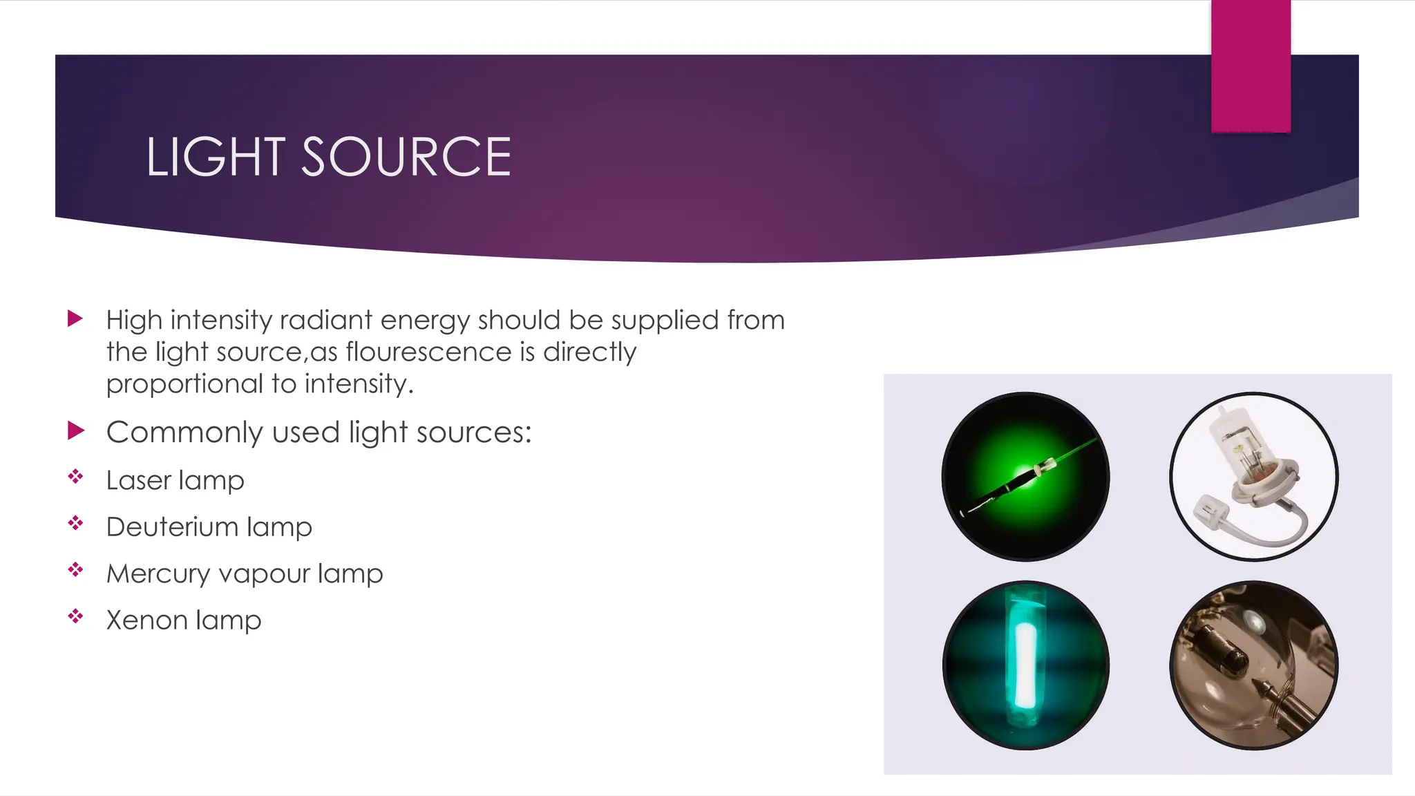 LIGHT SOURCE
 High intensity radiant energy should be supplied from
the light source,as flourescence is directly
proportional to intensity.
 Commonly used light sources:
 Laser lamp
 Deuterium lamp
 Mercury vapour lamp
 Xenon lamp
 