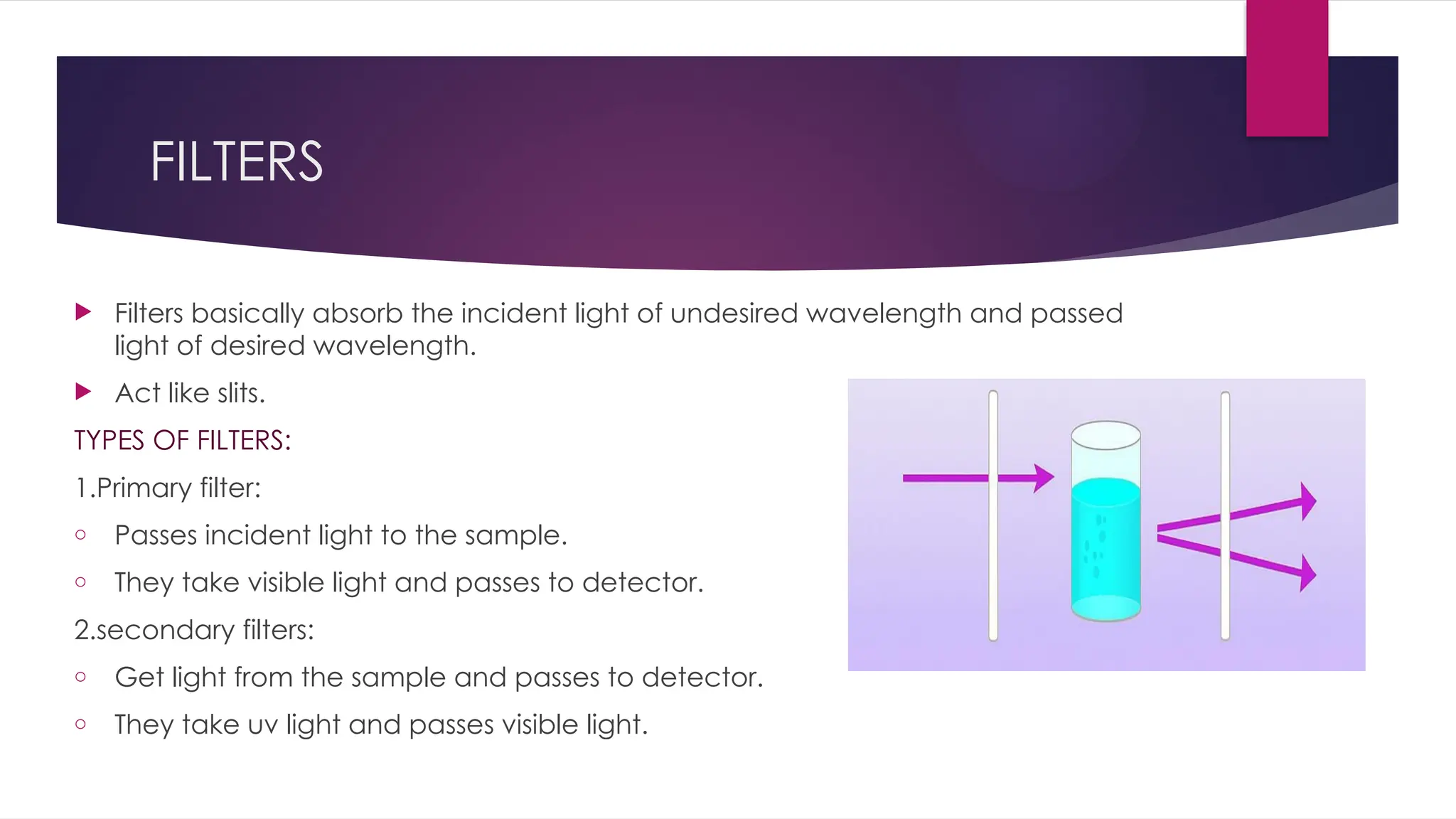 FILTERS
 Filters basically absorb the incident light of undesired wavelength and passed
light of desired wavelength.
 Act like slits.
TYPES OF FILTERS:
1.Primary filter:
o Passes incident light to the sample.
o They take visible light and passes to detector.
2.secondary filters:
o Get light from the sample and passes to detector.
o They take uv light and passes visible light.
 