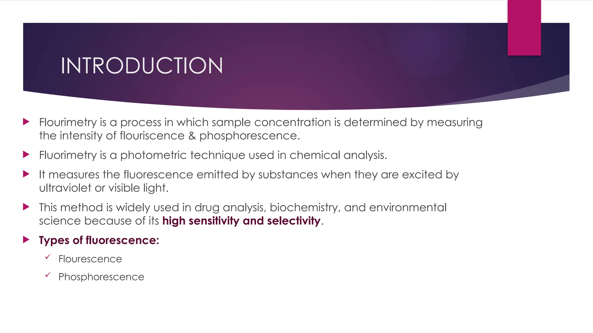 INTRODUCTION
 Flourimetry is a process in which sample concentration is determined by measuring
the intensity of flouriscence & phosphorescence.
 Fluorimetry is a photometric technique used in chemical analysis.
 It measures the fluorescence emitted by substances when they are excited by
ultraviolet or visible light.
 This method is widely used in drug analysis, biochemistry, and environmental
science because of its high sensitivity and selectivity.
 Types of fluorescence:
 Flourescence
 Phosphorescence
 