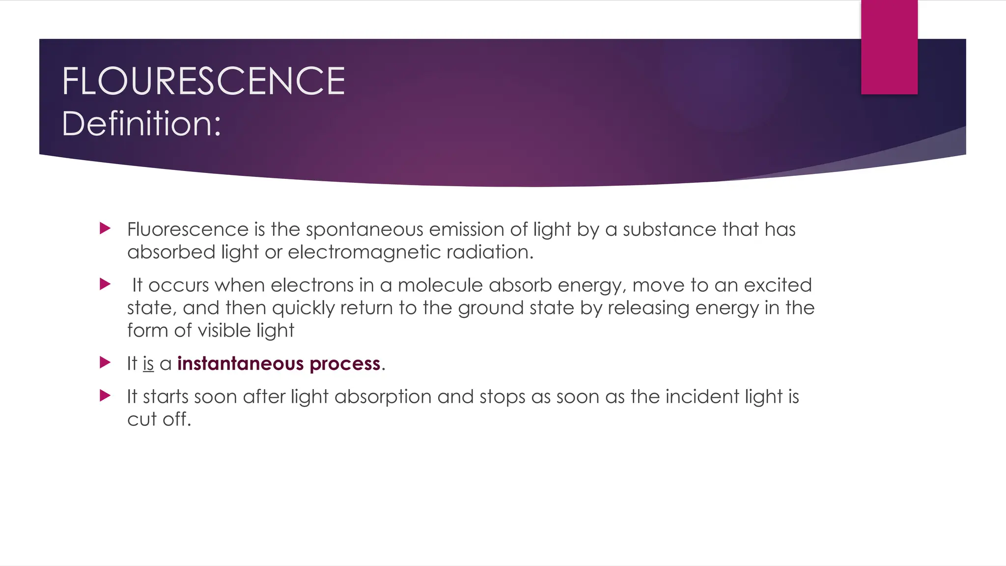 FLOURESCENCE
Definition:
 Fluorescence is the spontaneous emission of light by a substance that has
absorbed light or electromagnetic radiation.
 It occurs when electrons in a molecule absorb energy, move to an excited
state, and then quickly return to the ground state by releasing energy in the
form of visible light
 It is a instantaneous process.
 It starts soon after light absorption and stops as soon as the incident light is
cut off.
 