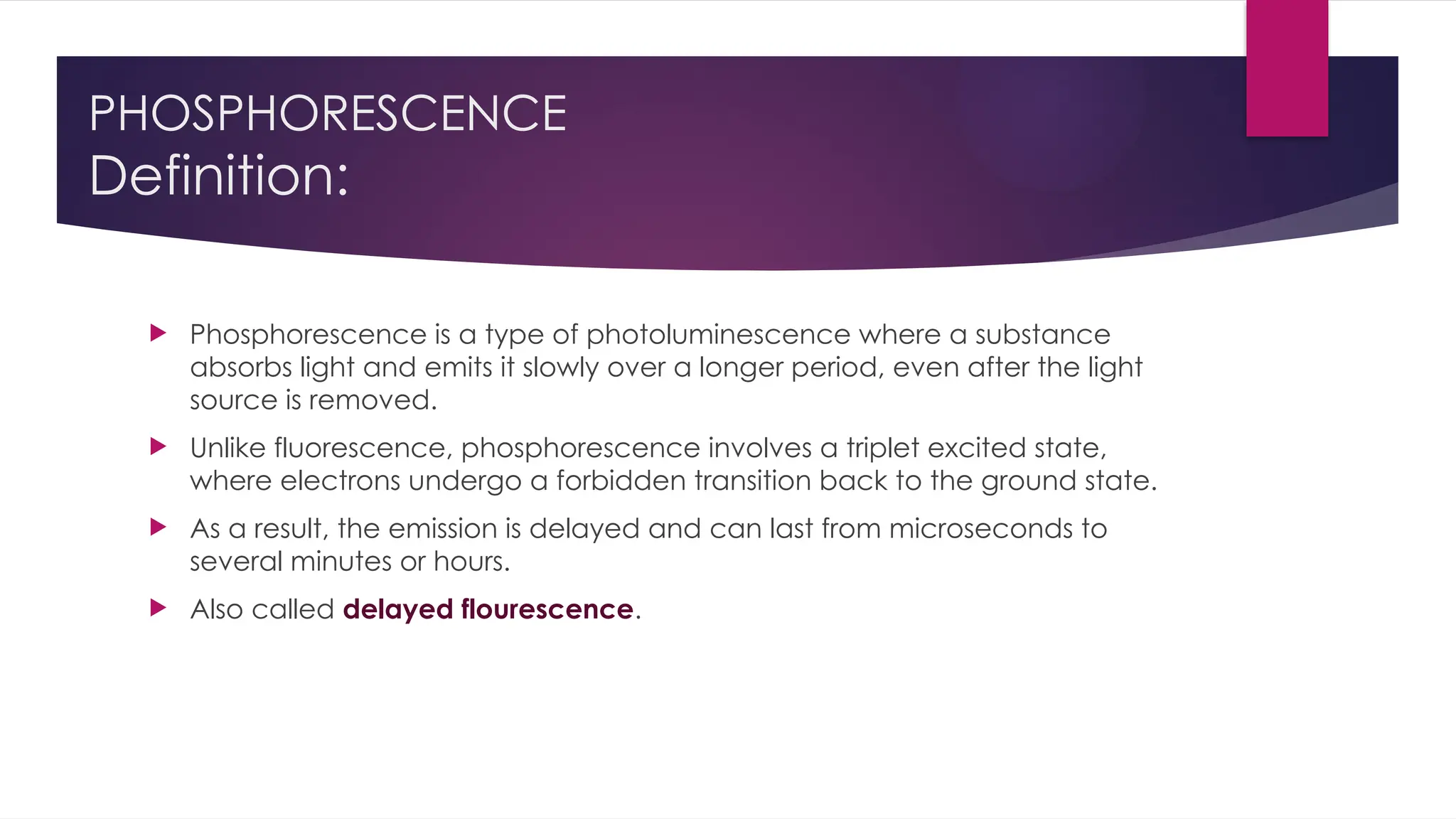 PHOSPHORESCENCE
Definition:
 Phosphorescence is a type of photoluminescence where a substance
absorbs light and emits it slowly over a longer period, even after the light
source is removed.
 Unlike fluorescence, phosphorescence involves a triplet excited state,
where electrons undergo a forbidden transition back to the ground state.
 As a result, the emission is delayed and can last from microseconds to
several minutes or hours.
 Also called delayed flourescence.
 
