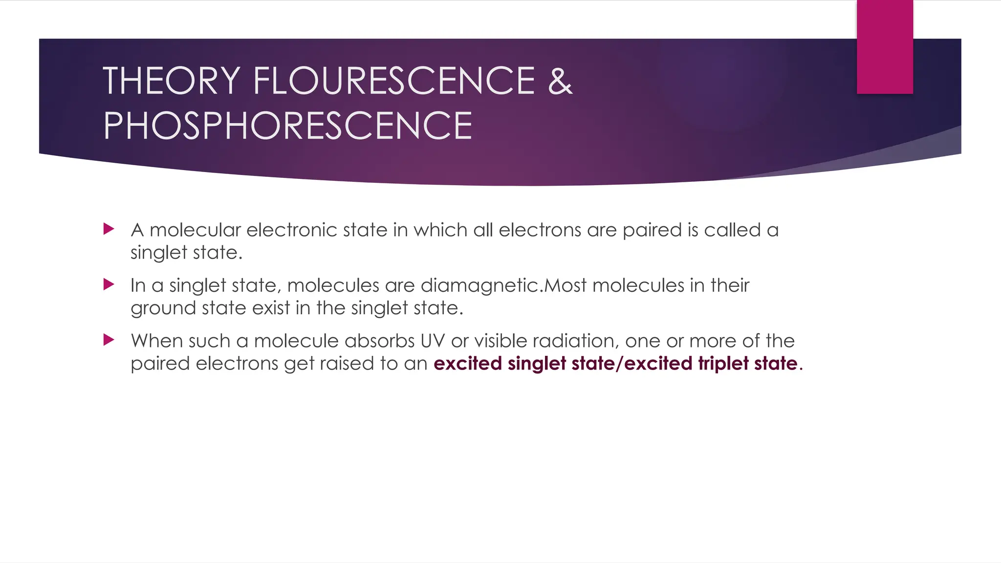 THEORY FLOURESCENCE &
PHOSPHORESCENCE
 A molecular electronic state in which all electrons are paired is called a
singlet state.
 In a singlet state, molecules are diamagnetic.Most molecules in their
ground state exist in the singlet state.
 When such a molecule absorbs UV or visible radiation, one or more of the
paired electrons get raised to an excited singlet state/excited triplet state.
 