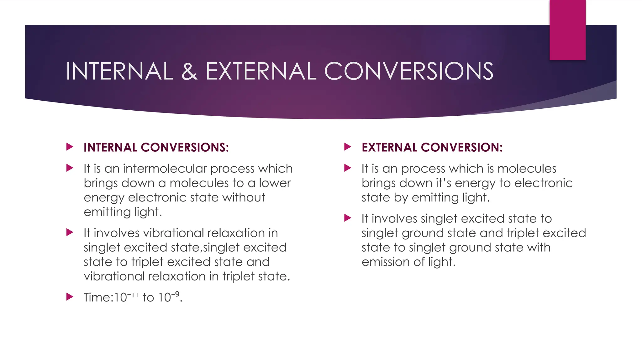 INTERNAL & EXTERNAL CONVERSIONS
 INTERNAL CONVERSIONS:
 It is an intermolecular process which
brings down a molecules to a lower
energy electronic state without
emitting light.
 It involves vibrational relaxation in
singlet excited state,singlet excited
state to triplet excited state and
vibrational relaxation in triplet state.
 Time:10 ¹¹ to 10 .
⁻ ⁻⁹
 EXTERNAL CONVERSION:
 It is an process which is molecules
brings down it’s energy to electronic
state by emitting light.
 It involves singlet excited state to
singlet ground state and triplet excited
state to singlet ground state with
emission of light.
 
