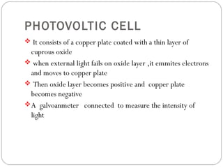 PHOTOVOLTIC CELL
 It consists of a copper plate coated with a thin layer of
cuprous oxide
 when external light fails on oxide layer ,it emmites electrons
and moves to copper plate
 Then oxide layer becomes positive and copper plate
becomes negative
A galvoanmeter connected to measure the intensity of
light
 