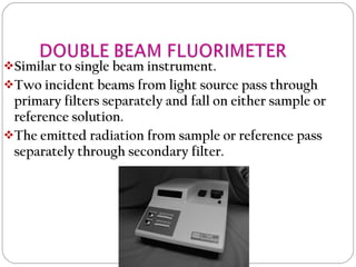 Similar to single beam instrument.
Two incident beams from light source pass through
primary filters separately and fall on either sample or
reference solution.
The emitted radiation from sample or reference pass
separately through secondary filter.
 