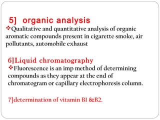 5] organic analysis
Qualitative and quantitative analysis of organic
aromatic compounds present in cigarette smoke, air
pollutants, automobile exhaust
6]Liquid chromatography
Fluorescence is an imp method of determining
compounds as they appear at the end of
chromatogram or capillary electrophoresis column.
7]determination of vitamin B1 &B2.
 