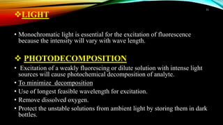 LIGHT
• Monochromatic light is essential for the excitation of fluorescence
because the intensity will vary with wave length.
 PHOTODECOMPOSITION
• Excitation of a weakly fluorescing or dilute solution with intense light
sources will cause photochemical decomposition of analyte.
• To minimize decomposition
• Use of longest feasible wavelength for excitation.
• Remove dissolved oxygen.
• Protect the unstable solutions from ambient light by storing them in dark
bottles.
11
 