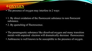 OXYGEN
• The presence of oxygen may interfere in 2 ways
• 1. By direct oxidation of the fluorescent substance to non florescent
substance.
• 2. By quenching of fluorescence.
• The paramagnetic substance like dissolved oxygen and many transition
metals with unpaired electron will dramatically decrease fluorescence.
• Anthracene is well known to be susceptible to the presence of oxygen.
12
 