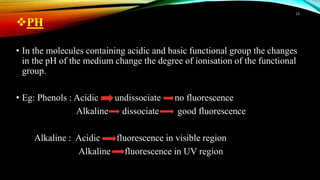 PH
• In the molecules containing acidic and basic functional group the changes
in the pH of the medium change the degree of ionisation of the functional
group.
• Eg: Phenols : Acidic undissociate no fluorescence
Alkaline dissociate good fluorescence
Alkaline : Acidic fluorescence in visible region
Alkaline fluorescence in UV region
13
 