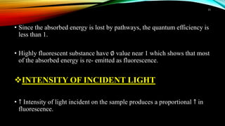 • Since the absorbed energy is lost by pathways, the quantum efficiency is
less than 1.
• Highly fluorescent substance have ∅ value near 1 which shows that most
of the absorbed energy is re- emitted as fluorescence.
INTENSITY OF INCIDENT LIGHT
• ↑ Intensity of light incident on the sample produces a proportional ↑ in
fluorescence.
15
 