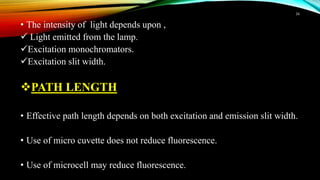 • The intensity of light depends upon ,
 Light emitted from the lamp.
Excitation monochromators.
Excitation slit width.
PATH LENGTH
• Effective path length depends on both excitation and emission slit width.
• Use of micro cuvette does not reduce fluorescence.
• Use of microcell may reduce fluorescence.
16
 