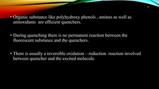 • Organic substance like polyhydroxy phenols , amines as well as
antioxidants are efficient quenchers.
• During quenching there is no permanent reaction between the
fluorescent substance and the quenchers.
• There is usually a reversible oxidation – reduction reaction involved
between quencher and the excited molecule.
19
 