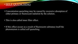 •SELF QUENCHING
• Concentration quenching may be caused by excessive absorption of
either primary or fluorescent radiation by the solution.
• This is also called inner filter effect.
• If this effect occurs as a result of fluorescent substance itself the
phenomenon is called self quenching.
22
 