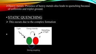 Heavy metals: Presence of heavy metals also leads to quenching because
of collisions and triplet ground.
•STATIC QUENCHING
 This occurs due to the complex formation
•
25
Strong coupling
 